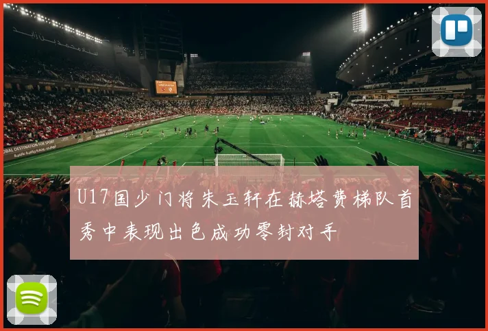 U17国少门将朱玉轩在赫塔费梯队首秀中表现出色成功零封对手